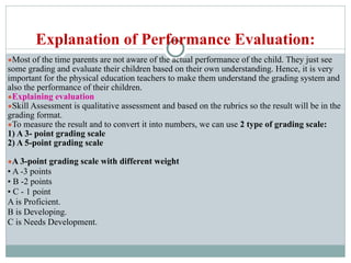Explanation of Performance Evaluation:
●Most of the time parents are not aware of the actual performance of the child. They just see
some grading and evaluate their children based on their own understanding. Hence, it is very
important for the physical education teachers to make them understand the grading system and
also the performance of their children.
●Explaining evaluation
●Skill Assessment is qualitative assessment and based on the rubrics so the result will be in the
grading format.
●To measure the result and to convert it into numbers, we can use 2 type of grading scale:
1) A 3- point grading scale
2) A 5-point grading scale
●A 3-point grading scale with different weight
• A -3 points
• B -2 points
• C - 1 point
A is Proficient.
B is Developing.
C is Needs Development.
 