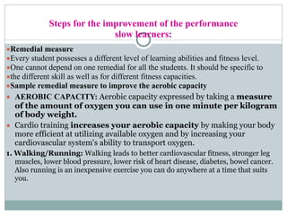 Steps for the improvement of the performance
slow learners:
●Remedial measure
●Every student possesses a different level of learning abilities and fitness level.
●One cannot depend on one remedial for all the students. It should be specific to
●the different skill as well as for different fitness capacities.
●Sample remedial measure to improve the aerobic capacity
● AEROBIC CAPACITY: Aerobic capacity expressed by taking a measure
of the amount of oxygen you can use in one minute per kilogram
of body weight.
● Cardio training increases your aerobic capacity by making your body
more efficient at utilizing available oxygen and by increasing your
cardiovascular system's ability to transport oxygen.
1. Walking/Running: Walking leads to better cardiovascular fitness, stronger leg
muscles, lower blood pressure, lower risk of heart disease, diabetes, bowel cancer.
Also running is an inexpensive exercise you can do anywhere at a time that suits
you.
 