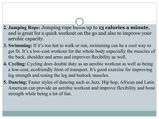 2. Jumping Rope: Jumping rope burns up to 13 calories a minute,
and is great for a quick workout on the go and also to improve your
aerobic capacity.
3. Swimming: If it’s too hot to walk or run, swimming can be a cool way to
get fit. It’s a low-cost workout for the whole body especially the muscles of
the back, shoulder and arms and improves flexibility as well.
4. Cycling: Cycling does double duty as an aerobic workout as well as being
a low-cost, ecofriendly form of transport. It’s good exercise for improving
leg strength and toning the leg and buttock muscles.
5. Dancing: Faster styles of dancing such as Jazz, Hip hop, African and Latin
American can provide an aerobic workout and improve flexibility and bone
strength while being a lot of fun.
 