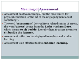 Meaning of Assessment:
● Assessment has two meanings , but the most suited for
physical education is “the act of making a judgment about
something” .
● The word ‘assessment’ derived from related senses of assess,
the word ‘assess’ comes from the Latin word assidere,
which means to sit beside. Literally then, to assess means to
sit beside the learner.
● Assessment is the process deployed to understand student
learning.
● Assessment is an effective tool to enhance learning.
 