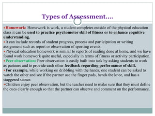 Types of Assessment….
●Homework: Homework is work, a student completes outside of the physical education
class it can be used to practice psychomotor skill of fitness or to enhance cognitive
understanding.
●It can include records of student progress, process and participation or writing
assignment such as report or observation of sporting events.
●Physical education homework is similar to reports of reading done at home, and we have
found work homework quite useful, especially in terms of fitness or activity participation.
●Peer observation: Peer observation is easily built into task by asking students to work
as partners and to provide each other feedback regarding performance of skill.
●For example, while working on dribbling with the hands, one student can be asked to
watch the other and see if the partner use the finger pads, bends the knee, and has a
staggered stance.
●Children enjoy peer observation, but the teacher need to make sure that they must define
the cues clearly enough so that the partner can observe and comment on the performance.
 