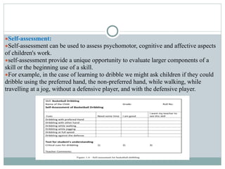 ●Self-assessment:
●Self-assessment can be used to assess psychomotor, cognitive and affective aspects
of children's work.
●self-assessment provide a unique opportunity to evaluate larger components of a
skill or the beginning use of a skill.
●For example, in the case of learning to dribble we might ask children if they could
dribble using the preferred hand, the non-preferred hand, while walking, while
travelling at a jog, without a defensive player, and with the defensive player.
 