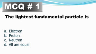 MCQ # 1
The lightest fundamental particle is
a. Electron
b. Proton
c. Neutron
d. All are equal
 
