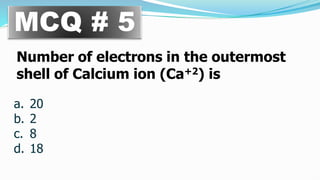 MCQ # 5
Number of electrons in the outermost
shell of Calcium ion (Ca+2) is
a. 20
b. 2
c. 8
d. 18
 