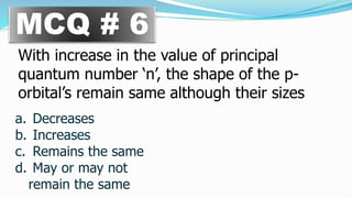 MCQ # 6
With increase in the value of principal
quantum number ‘n’, the shape of the p-
orbital’s remain same although their sizes
a. Decreases
b. Increases
c. Remains the same
d. May or may not
remain the same
 