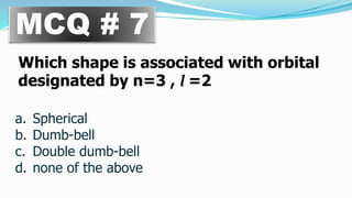 MCQ # 7
Which shape is associated with orbital
designated by n=3 , l =2
a. Spherical
b. Dumb-bell
c. Double dumb-bell
d. none of the above
 