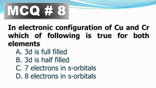 MCQ # 8
In electronic configuration of Cu and Cr
which of following is true for both
elements
A. 3d is full filled
B. 3d is half filled
C. 7 electrons in s-orbitals
D. 8 electrons in s-orbitals
 