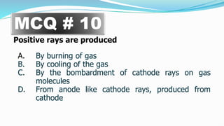 Positive rays are produced
A. By burning of gas
B. By cooling of the gas
C. By the bombardment of cathode rays on gas
molecules
D. From anode like cathode rays, produced from
cathode
MCQ # 10
 