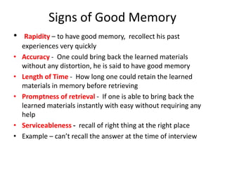 Signs of Good Memory
• Rapidity – to have good memory, recollect his past
experiences very quickly
• Accuracy - One could bring back the learned materials
without any distortion, he is said to have good memory
• Length of Time - How long one could retain the learned
materials in memory before retrieving
• Promptness of retrieval - If one is able to bring back the
learned materials instantly with easy without requiring any
help
• Serviceableness - recall of right thing at the right place
• Example – can’t recall the answer at the time of interview
 