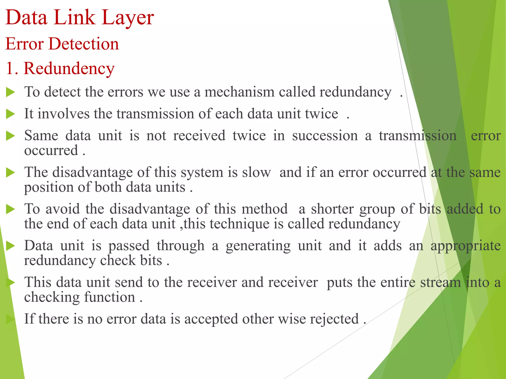 Data Link Layer
Error Detection
1. Redundency
 To detect the errors we use a mechanism called redundancy .
 It involves the transmission of each data unit twice .
 Same data unit is not received twice in succession a transmission error
occurred .
 The disadvantage of this system is slow and if an error occurred at the same
position of both data units .
 To avoid the disadvantage of this method a shorter group of bits added to
the end of each data unit ,this technique is called redundancy
 Data unit is passed through a generating unit and it adds an appropriate
redundancy check bits .
 This data unit send to the receiver and receiver puts the entire stream into a
checking function .
 If there is no error data is accepted other wise rejected .
 