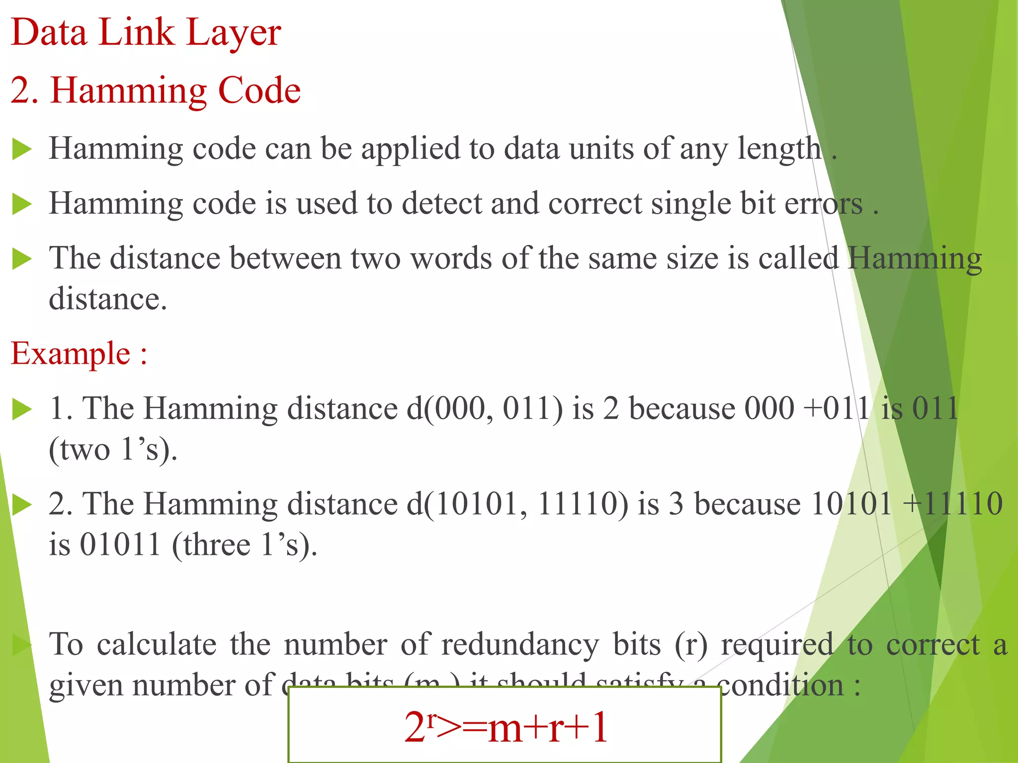 Data Link Layer
2. Hamming Code
 Hamming code can be applied to data units of any length .
 Hamming code is used to detect and correct single bit errors .
 The distance between two words of the same size is called Hamming
distance.
Example :
 1. The Hamming distance d(000, 011) is 2 because 000 +011 is 011
(two 1’s).
 2. The Hamming distance d(10101, 11110) is 3 because 10101 +11110
is 01011 (three 1’s).
 To calculate the number of redundancy bits (r) required to correct a
given number of data bits (m ) it should satisfy a condition :
2r>=m+r+1
 