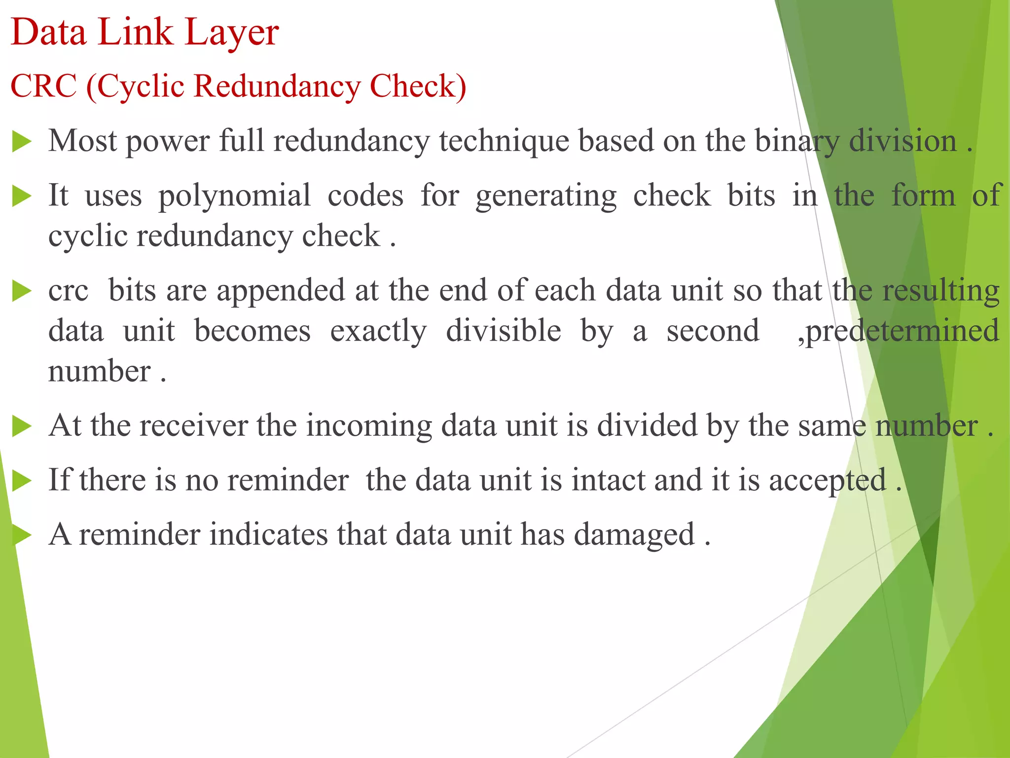 Data Link Layer
CRC (Cyclic Redundancy Check)
 Most power full redundancy technique based on the binary division .
 It uses polynomial codes for generating check bits in the form of
cyclic redundancy check .
 crc bits are appended at the end of each data unit so that the resulting
data unit becomes exactly divisible by a second ,predetermined
number .
 At the receiver the incoming data unit is divided by the same number .
 If there is no reminder the data unit is intact and it is accepted .
 A reminder indicates that data unit has damaged .
 