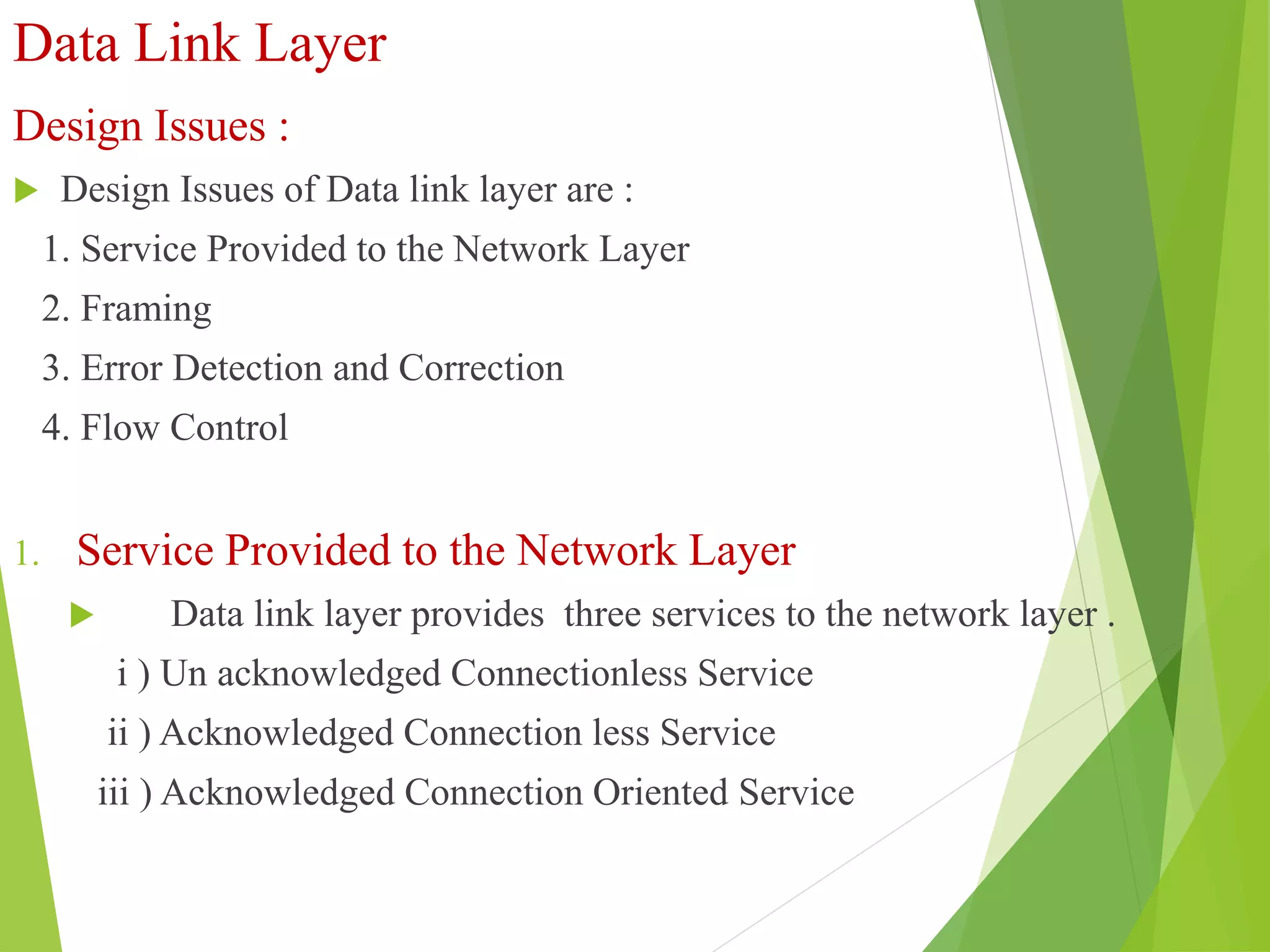 Data Link Layer
Design Issues :
 Design Issues of Data link layer are :
1. Service Provided to the Network Layer
2. Framing
3. Error Detection and Correction
4. Flow Control
1. Service Provided to the Network Layer
 Data link layer provides three services to the network layer .
i ) Un acknowledged Connectionless Service
ii ) Acknowledged Connection less Service
iii ) Acknowledged Connection Oriented Service
 
