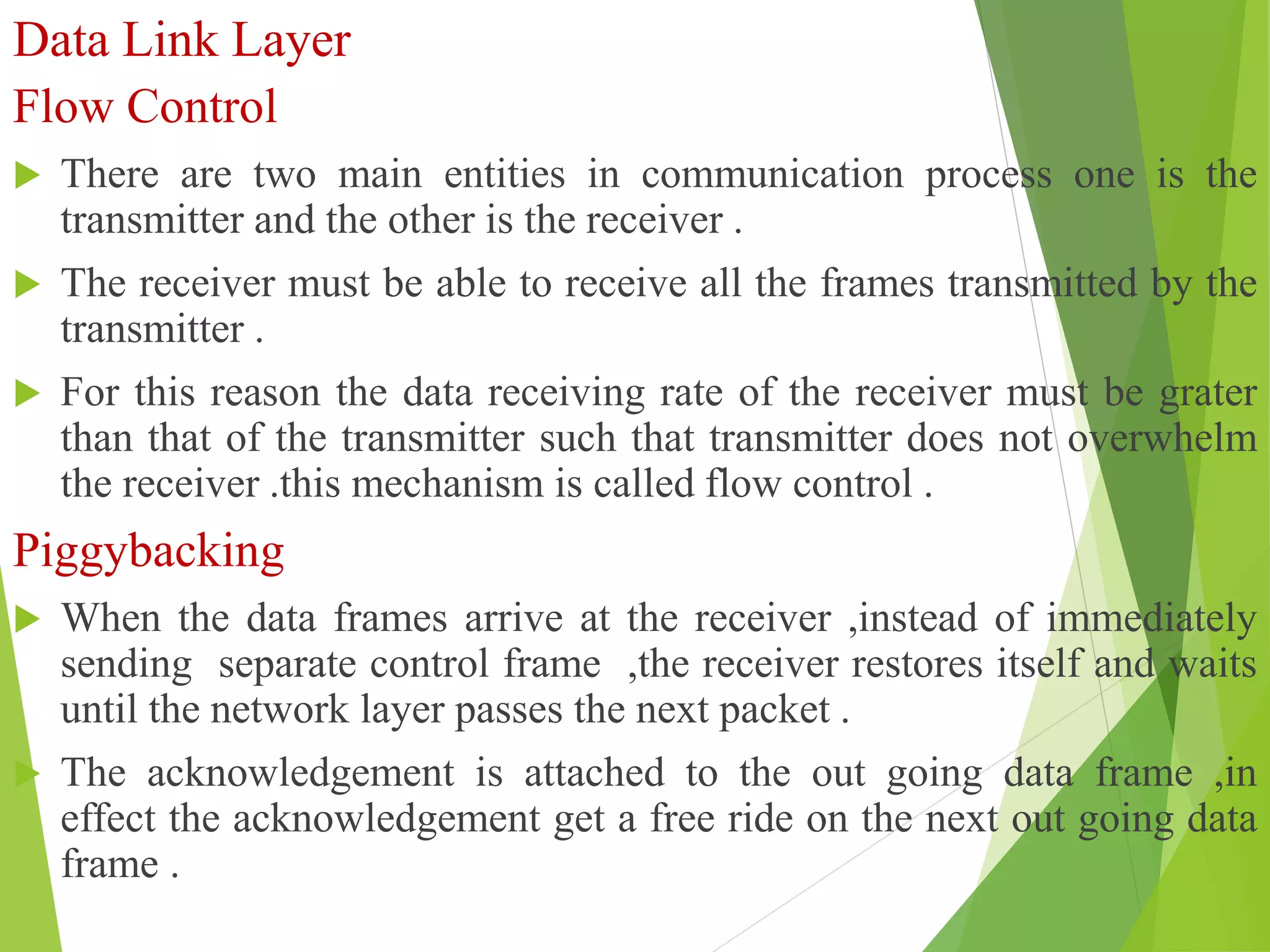 Data Link Layer
Flow Control
 There are two main entities in communication process one is the
transmitter and the other is the receiver .
 The receiver must be able to receive all the frames transmitted by the
transmitter .
 For this reason the data receiving rate of the receiver must be grater
than that of the transmitter such that transmitter does not overwhelm
the receiver .this mechanism is called flow control .
Piggybacking
 When the data frames arrive at the receiver ,instead of immediately
sending separate control frame ,the receiver restores itself and waits
until the network layer passes the next packet .
 The acknowledgement is attached to the out going data frame ,in
effect the acknowledgement get a free ride on the next out going data
frame .
 
