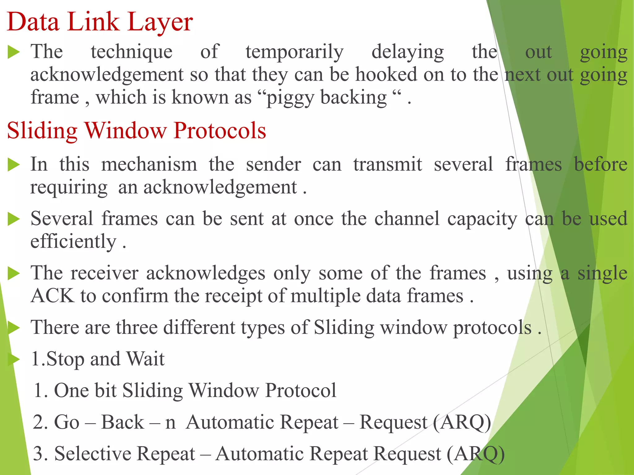 Data Link Layer
 The technique of temporarily delaying the out going
acknowledgement so that they can be hooked on to the next out going
frame , which is known as “piggy backing “ .
Sliding Window Protocols
 In this mechanism the sender can transmit several frames before
requiring an acknowledgement .
 Several frames can be sent at once the channel capacity can be used
efficiently .
 The receiver acknowledges only some of the frames , using a single
ACK to confirm the receipt of multiple data frames .
 There are three different types of Sliding window protocols .
 1.Stop and Wait
1. One bit Sliding Window Protocol
2. Go – Back – n Automatic Repeat – Request (ARQ)
3. Selective Repeat – Automatic Repeat Request (ARQ)
 