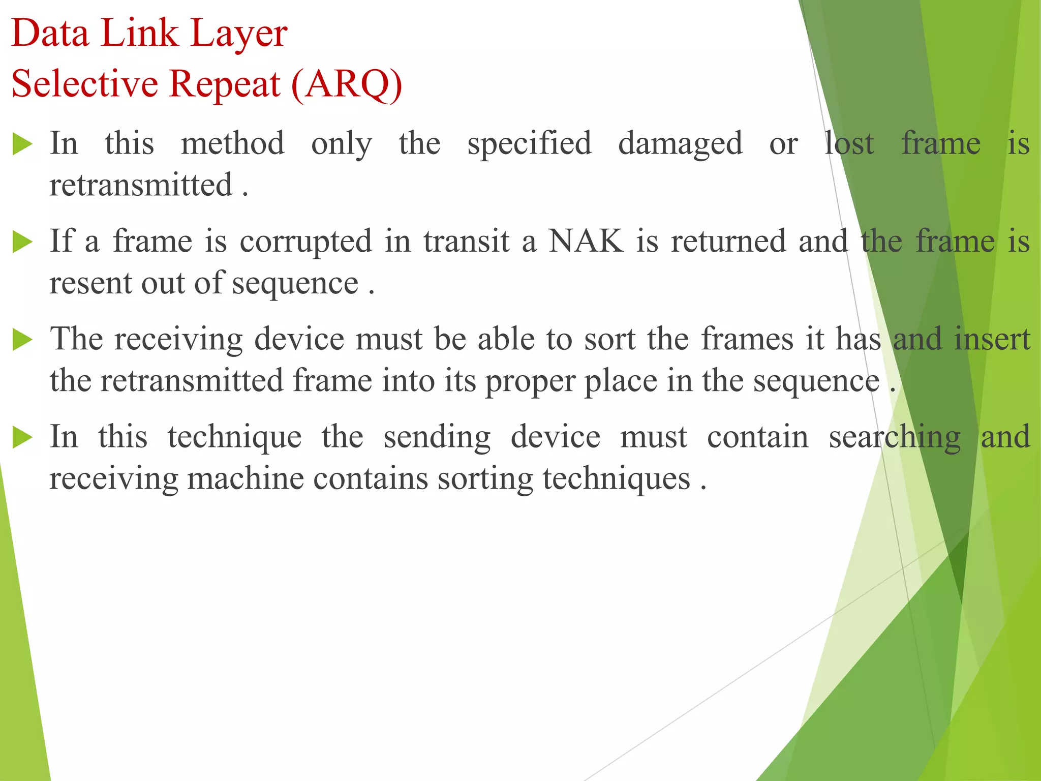 Data Link Layer
Selective Repeat (ARQ)
 In this method only the specified damaged or lost frame is
retransmitted .
 If a frame is corrupted in transit a NAK is returned and the frame is
resent out of sequence .
 The receiving device must be able to sort the frames it has and insert
the retransmitted frame into its proper place in the sequence .
 In this technique the sending device must contain searching and
receiving machine contains sorting techniques .
 