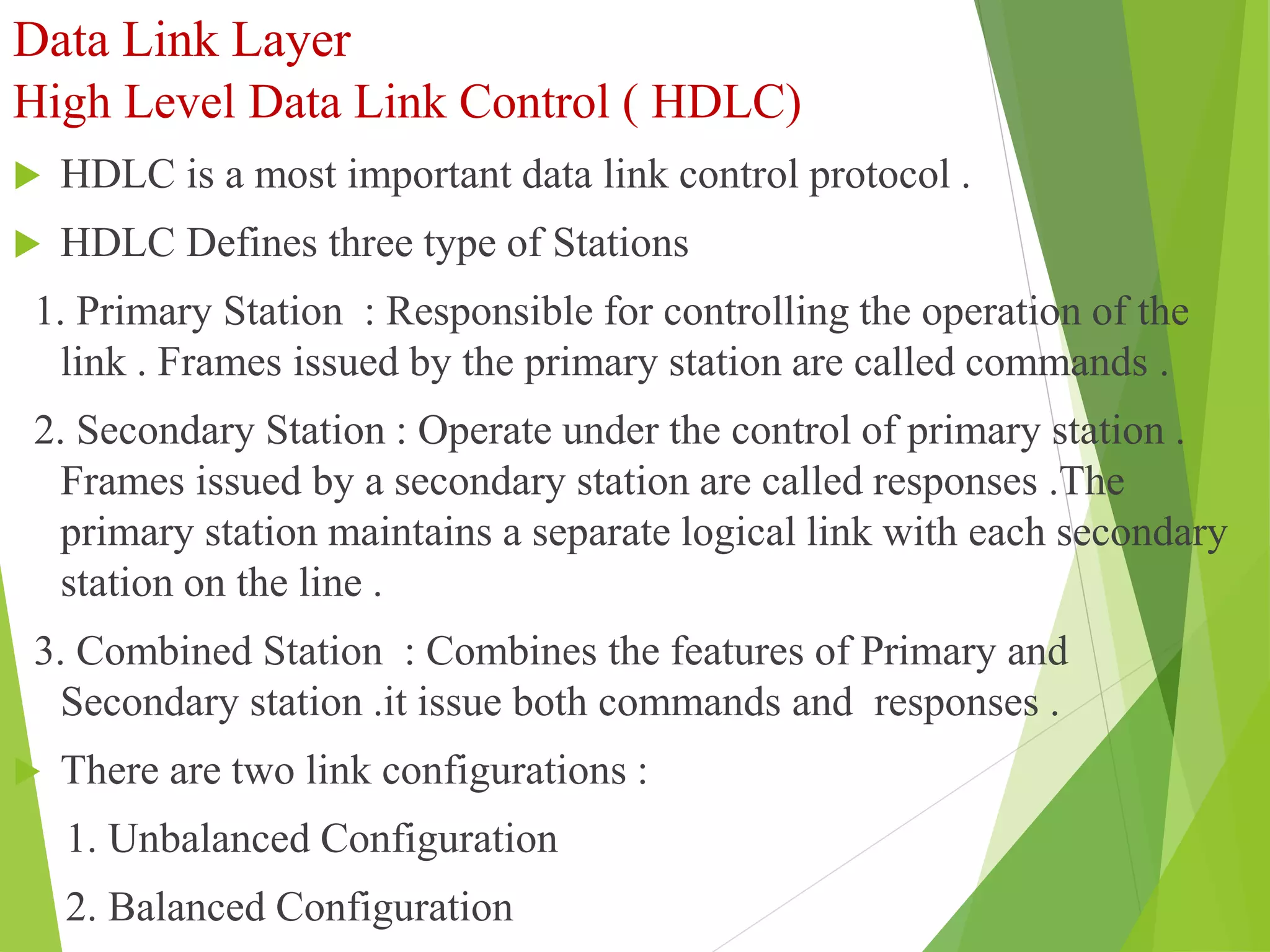 Data Link Layer
High Level Data Link Control ( HDLC)
 HDLC is a most important data link control protocol .
 HDLC Defines three type of Stations
1. Primary Station : Responsible for controlling the operation of the
link . Frames issued by the primary station are called commands .
2. Secondary Station : Operate under the control of primary station .
Frames issued by a secondary station are called responses .The
primary station maintains a separate logical link with each secondary
station on the line .
3. Combined Station : Combines the features of Primary and
Secondary station .it issue both commands and responses .
 There are two link configurations :
1. Unbalanced Configuration
2. Balanced Configuration
 
