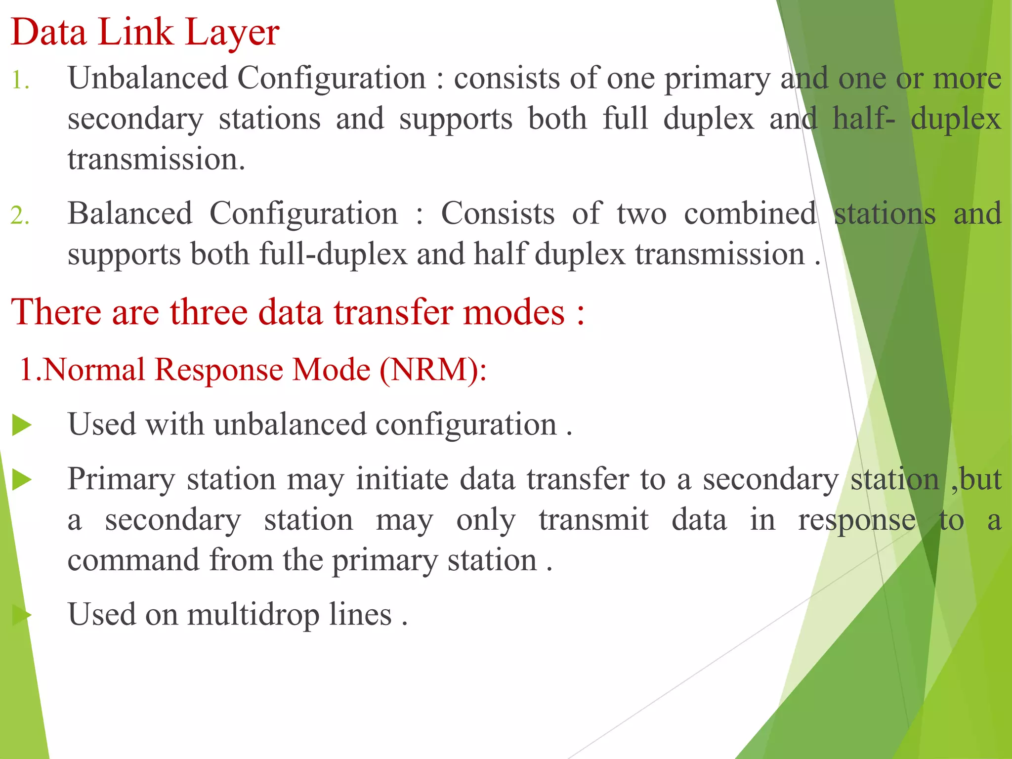 Data Link Layer
1. Unbalanced Configuration : consists of one primary and one or more
secondary stations and supports both full duplex and half- duplex
transmission.
2. Balanced Configuration : Consists of two combined stations and
supports both full-duplex and half duplex transmission .
There are three data transfer modes :
1.Normal Response Mode (NRM):
 Used with unbalanced configuration .
 Primary station may initiate data transfer to a secondary station ,but
a secondary station may only transmit data in response to a
command from the primary station .
 Used on multidrop lines .
 
