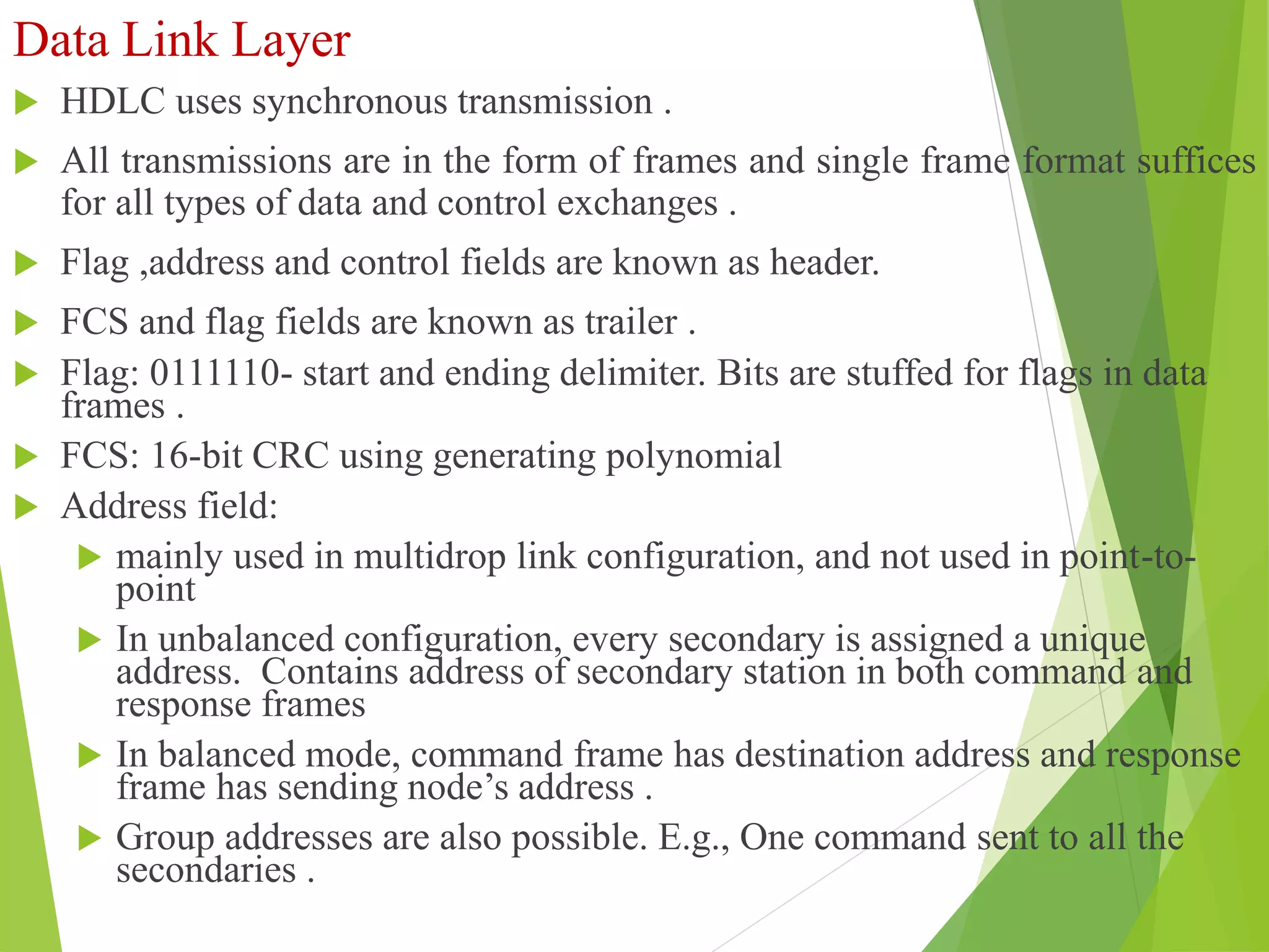 Data Link Layer
 HDLC uses synchronous transmission .
 All transmissions are in the form of frames and single frame format suffices
for all types of data and control exchanges .
 Flag ,address and control fields are known as header.
 FCS and flag fields are known as trailer .
 Flag: 0111110- start and ending delimiter. Bits are stuffed for flags in data
frames .
 FCS: 16-bit CRC using generating polynomial
 Address field:
 mainly used in multidrop link configuration, and not used in point-to-
point
 In unbalanced configuration, every secondary is assigned a unique
address. Contains address of secondary station in both command and
response frames
 In balanced mode, command frame has destination address and response
frame has sending node’s address .
 Group addresses are also possible. E.g., One command sent to all the
secondaries .
 