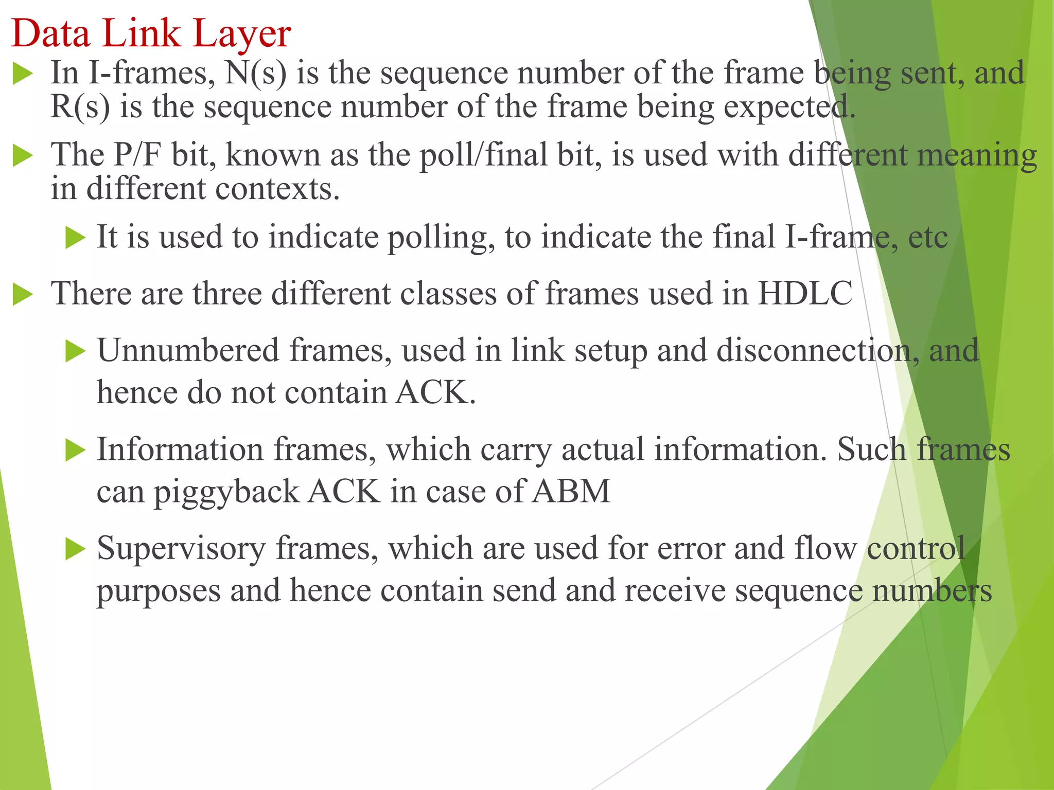 Data Link Layer
 In I-frames, N(s) is the sequence number of the frame being sent, and
R(s) is the sequence number of the frame being expected.
 The P/F bit, known as the poll/final bit, is used with different meaning
in different contexts.
 It is used to indicate polling, to indicate the final I-frame, etc
 There are three different classes of frames used in HDLC
 Unnumbered frames, used in link setup and disconnection, and
hence do not contain ACK.
 Information frames, which carry actual information. Such frames
can piggyback ACK in case of ABM
 Supervisory frames, which are used for error and flow control
purposes and hence contain send and receive sequence numbers
 