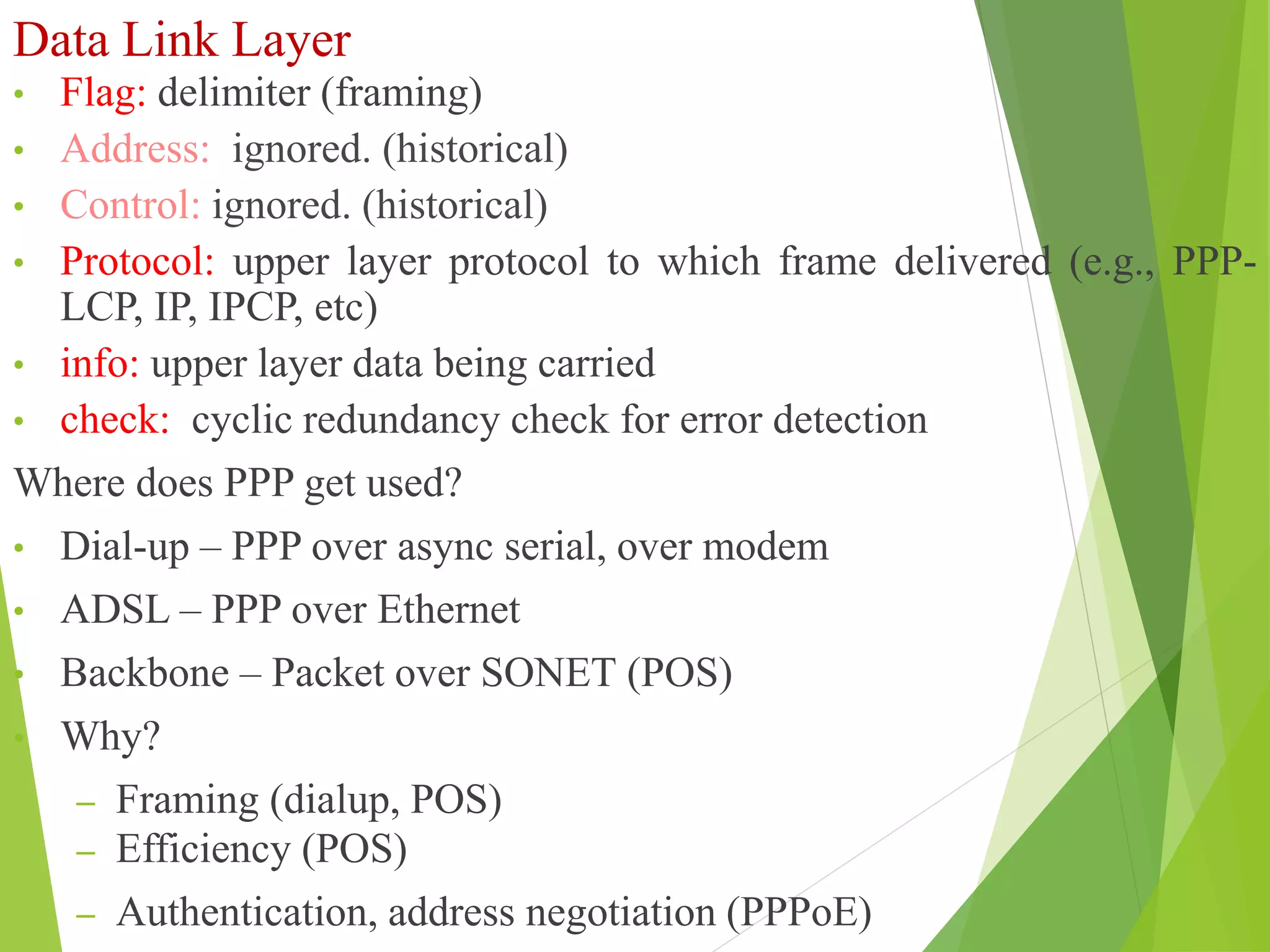 Data Link Layer
• Flag: delimiter (framing)
• Address: ignored. (historical)
• Control: ignored. (historical)
• Protocol: upper layer protocol to which frame delivered (e.g., PPP-
LCP, IP, IPCP, etc)
• info: upper layer data being carried
• check: cyclic redundancy check for error detection
Where does PPP get used?
• Dial-up – PPP over async serial, over modem
• ADSL – PPP over Ethernet
• Backbone – Packet over SONET (POS)
• Why?
– Framing (dialup, POS)
– Efficiency (POS)
– Authentication, address negotiation (PPPoE)
 