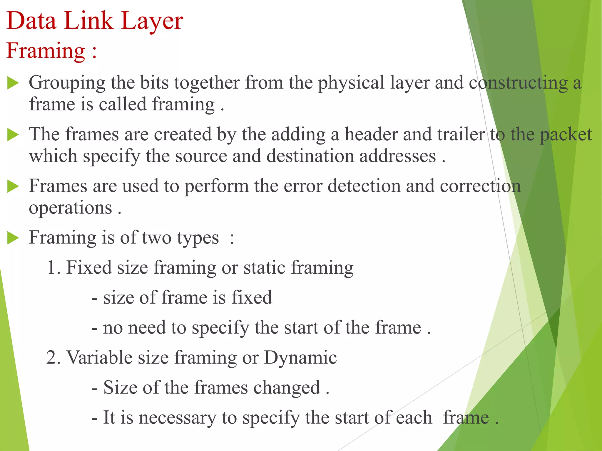 Data Link Layer
Framing :
 Grouping the bits together from the physical layer and constructing a
frame is called framing .
 The frames are created by the adding a header and trailer to the packet
which specify the source and destination addresses .
 Frames are used to perform the error detection and correction
operations .
 Framing is of two types :
1. Fixed size framing or static framing
- size of frame is fixed
- no need to specify the start of the frame .
2. Variable size framing or Dynamic
- Size of the frames changed .
- It is necessary to specify the start of each frame .
 