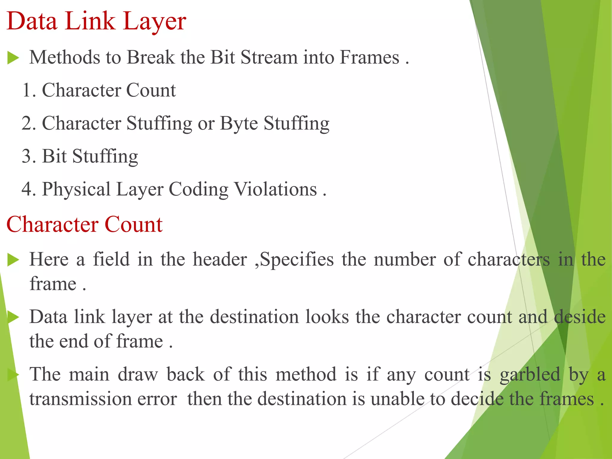 Data Link Layer
 Methods to Break the Bit Stream into Frames .
1. Character Count
2. Character Stuffing or Byte Stuffing
3. Bit Stuffing
4. Physical Layer Coding Violations .
Character Count
 Here a field in the header ,Specifies the number of characters in the
frame .
 Data link layer at the destination looks the character count and deside
the end of frame .
 The main draw back of this method is if any count is garbled by a
transmission error then the destination is unable to decide the frames .
 
