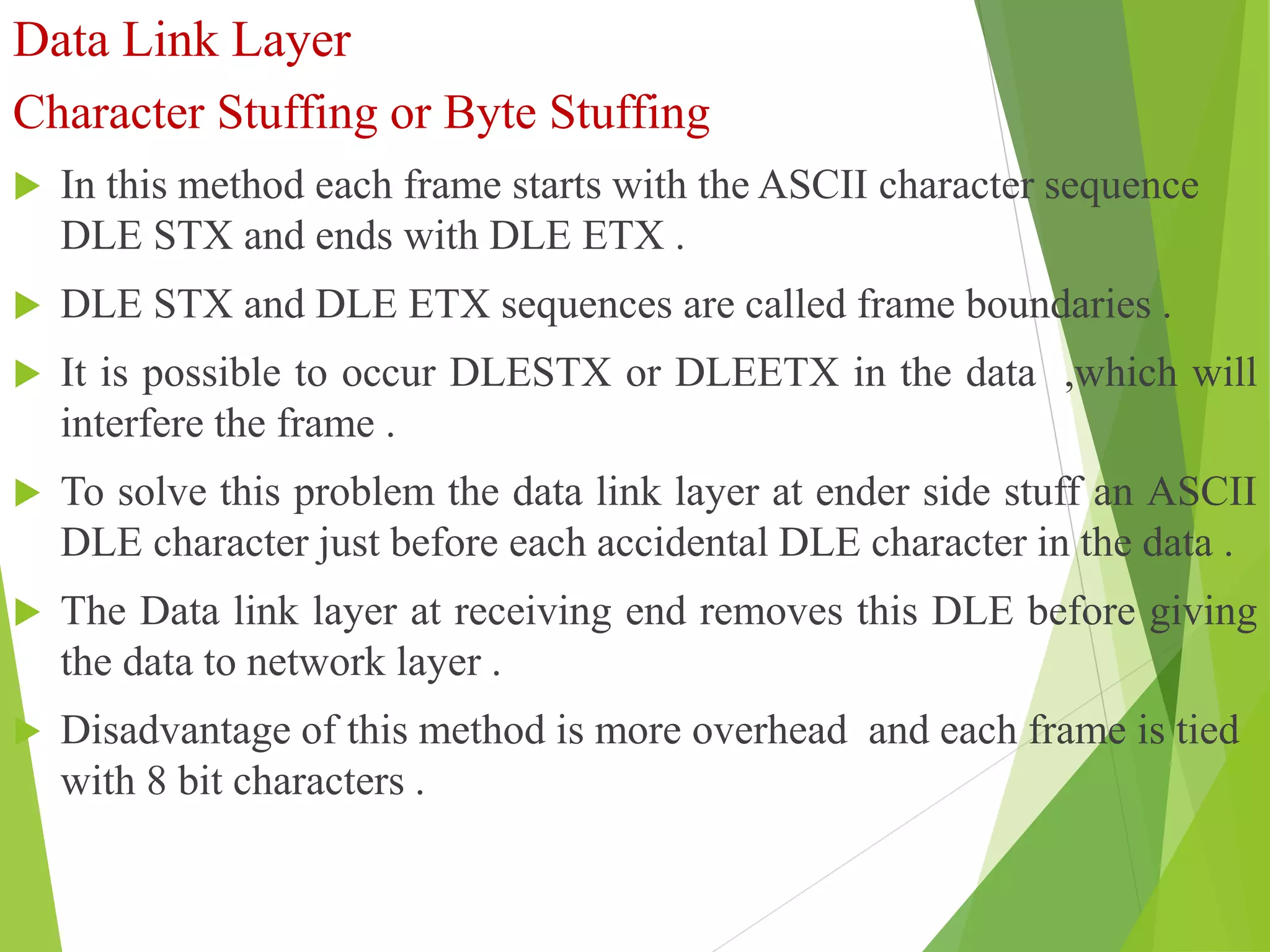 Data Link Layer
Character Stuffing or Byte Stuffing
 In this method each frame starts with the ASCII character sequence
DLE STX and ends with DLE ETX .
 DLE STX and DLE ETX sequences are called frame boundaries .
 It is possible to occur DLESTX or DLEETX in the data ,which will
interfere the frame .
 To solve this problem the data link layer at ender side stuff an ASCII
DLE character just before each accidental DLE character in the data .
 The Data link layer at receiving end removes this DLE before giving
the data to network layer .
 Disadvantage of this method is more overhead and each frame is tied
with 8 bit characters .
 
