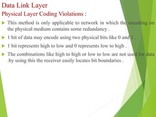 Data Link Layer
Physical Layer Coding Violations :
 This method is only applicable to network in which the encoding on
the physical medium contains some redundancy .
 1 bit of data may encode using two physical bits like 0 and 1 .
 1 bit represents high to low and 0 represents low to high .
 The combinations like high to high or low to low are not used for data
.by using this the receiver easily locates bit boundaries .
 