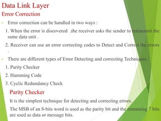 Data Link Layer
Error Correction
• Error correction can be handled in two ways :
1. When the error is discovered ,the receiver asks the sender to retransmit the
same data unit .
2. Receiver can use an error correcting codes to Detect and Correct the errors
.
• There are different types of Error Detecting and correcting Techniques :
1. Parity Checker
2. Hamming Code
3. Cyclic Redundancy Check
1. Parity Checker
• It is the simplest technique for detecting and correcting errors.
• The MSB of an 8-bits word is used as the parity bit and the remaining 7 bits
are used as data or message bits.
 
