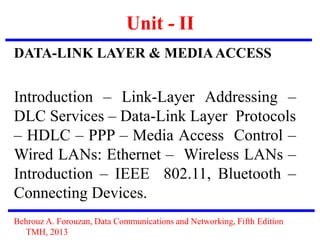 Unit - II
DATA-LINK LAYER & MEDIAACCESS
Introduction – Link-Layer Addressing –
DLC Services – Data-Link Layer Protocols
– HDLC – PPP – Media Access Control –
Wired LANs: Ethernet – Wireless LANs –
Introduction – IEEE 802.11, Bluetooth –
Connecting Devices.
Behrouz A. Forouzan, Data Communications and Networking, Fifth Edition
TMH, 2013
 