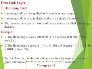 Data Link Layer
2. Hamming Code
 Hamming code can be applied to data units of any length .
 Hamming code is used to detect and correct single bit errors .
 The distance between two words of the same size is called Hamming
distance.
Example :
 1. The Hamming distance d(000, 011) is 2 because 000 +011 is 011
(two 1’s).
 2. The Hamming distance d(10101, 11110) is 3 because 10101 +11110
is 01011 (three 1’s).
 To calculate the number of redundancy bits (r) required to correct a
given number of data bits (m ) it should satisfy a condition :
2r>=m+r+1
 