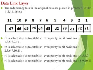 Data Link Layer
 The redundancy bits in the original data are placed in powers of 2 like
1 ,2,4,8,16 etc .
Fig : Position of Redundancy bits in hamming code
 r1 is selected so as to establish even parity in bit positions :
1,3,5,7,9,11 .
 r2 is selected so as to establish even parity in bit positions :
2,3,6,7,10,11 .
 r1 is selected so as to establish even parity in bit positions : 4,5,6,7.
 r1 is selected so as to establish even parity in bit positions : 8,9,10,11
 