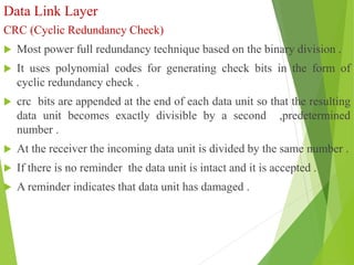 Data Link Layer
CRC (Cyclic Redundancy Check)
 Most power full redundancy technique based on the binary division .
 It uses polynomial codes for generating check bits in the form of
cyclic redundancy check .
 crc bits are appended at the end of each data unit so that the resulting
data unit becomes exactly divisible by a second ,predetermined
number .
 At the receiver the incoming data unit is divided by the same number .
 If there is no reminder the data unit is intact and it is accepted .
 A reminder indicates that data unit has damaged .
 