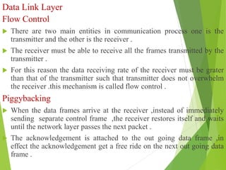 Data Link Layer
Flow Control
 There are two main entities in communication process one is the
transmitter and the other is the receiver .
 The receiver must be able to receive all the frames transmitted by the
transmitter .
 For this reason the data receiving rate of the receiver must be grater
than that of the transmitter such that transmitter does not overwhelm
the receiver .this mechanism is called flow control .
Piggybacking
 When the data frames arrive at the receiver ,instead of immediately
sending separate control frame ,the receiver restores itself and waits
until the network layer passes the next packet .
 The acknowledgement is attached to the out going data frame ,in
effect the acknowledgement get a free ride on the next out going data
frame .
 
