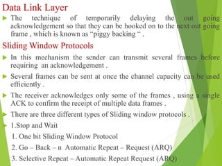 Data Link Layer
 The technique of temporarily delaying the out going
acknowledgement so that they can be hooked on to the next out going
frame , which is known as “piggy backing “ .
Sliding Window Protocols
 In this mechanism the sender can transmit several frames before
requiring an acknowledgement .
 Several frames can be sent at once the channel capacity can be used
efficiently .
 The receiver acknowledges only some of the frames , using a single
ACK to confirm the receipt of multiple data frames .
 There are three different types of Sliding window protocols .
 1.Stop and Wait
1. One bit Sliding Window Protocol
2. Go – Back – n Automatic Repeat – Request (ARQ)
3. Selective Repeat – Automatic Repeat Request (ARQ)
 