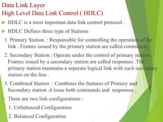 Data Link Layer
High Level Data Link Control ( HDLC)
 HDLC is a most important data link control protocol .
 HDLC Defines three type of Stations
1. Primary Station : Responsible for controlling the operation of the
link . Frames issued by the primary station are called commands .
2. Secondary Station : Operate under the control of primary station .
Frames issued by a secondary station are called responses .The
primary station maintains a separate logical link with each secondary
station on the line .
3. Combined Station : Combines the features of Primary and
Secondary station .it issue both commands and responses .
 There are two link configurations :
1. Unbalanced Configuration
2. Balanced Configuration
 