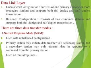Data Link Layer
1. Unbalanced Configuration : consists of one primary and one or more
secondary stations and supports both full duplex and half- duplex
transmission.
2. Balanced Configuration : Consists of two combined stations and
supports both full-duplex and half duplex transmission .
There are three data transfer modes :
1.Normal Response Mode (NRM):
 Used with unbalanced configuration .
 Primary station may initiate data transfer to a secondary station ,but
a secondary station may only transmit data in response to a
command from the primary station .
 Used on multidrop lines .
 