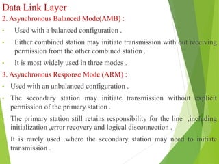 Data Link Layer
2. Asynchronous Balanced Mode(AMB) :
• Used with a balanced configuration .
• Either combined station may initiate transmission with out receiving
permission from the other combined station .
• It is most widely used in three modes .
3. Asynchronous Response Mode (ARM) :
• Used with an unbalanced configuration .
• The secondary station may initiate transmission without explicit
permission of the primary station .
• The primary station still retains responsibility for the line ,including
initialization ,error recovery and logical disconnection .
• It is rarely used .where the secondary station may need to initiate
transmission .
 