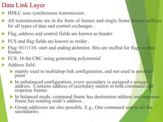 Data Link Layer
 HDLC uses synchronous transmission .
 All transmissions are in the form of frames and single frame format suffices
for all types of data and control exchanges .
 Flag ,address and control fields are known as header.
 FCS and flag fields are known as trailer .
 Flag: 0111110- start and ending delimiter. Bits are stuffed for flags in data
frames .
 FCS: 16-bit CRC using generating polynomial
 Address field:
 mainly used in multidrop link configuration, and not used in point-to-
point
 In unbalanced configuration, every secondary is assigned a unique
address. Contains address of secondary station in both command and
response frames
 In balanced mode, command frame has destination address and response
frame has sending node’s address .
 Group addresses are also possible. E.g., One command sent to all the
secondaries .
 