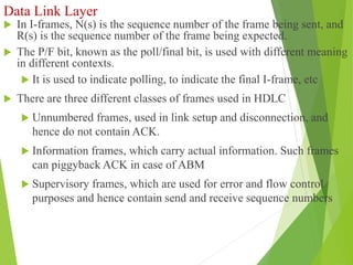 Data Link Layer
 In I-frames, N(s) is the sequence number of the frame being sent, and
R(s) is the sequence number of the frame being expected.
 The P/F bit, known as the poll/final bit, is used with different meaning
in different contexts.
 It is used to indicate polling, to indicate the final I-frame, etc
 There are three different classes of frames used in HDLC
 Unnumbered frames, used in link setup and disconnection, and
hence do not contain ACK.
 Information frames, which carry actual information. Such frames
can piggyback ACK in case of ABM
 Supervisory frames, which are used for error and flow control
purposes and hence contain send and receive sequence numbers
 