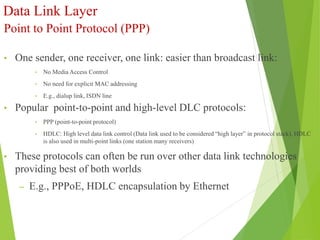 Data Link Layer
Point to Point Protocol (PPP)
• One sender, one receiver, one link: easier than broadcast link:
• No Media Access Control
• No need for explicit MAC addressing
• E.g., dialup link, ISDN line
• Popular point-to-point and high-level DLC protocols:
• PPP (point-to-point protocol)
• HDLC: High level data link control (Data link used to be considered “high layer” in protocol stack). HDLC
is also used in multi-point links (one station many receivers)
• These protocols can often be run over other data link technologies
providing best of both worlds
– E.g., PPPoE, HDLC encapsulation by Ethernet
 