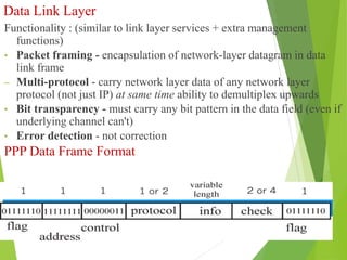 Data Link Layer
Functionality : (similar to link layer services + extra management
functions)
• Packet framing - encapsulation of network-layer datagram in data
link frame
– Multi-protocol - carry network layer data of any network layer
protocol (not just IP) at same time ability to demultiplex upwards
• Bit transparency - must carry any bit pattern in the data field (even if
underlying channel can't)
• Error detection - not correction
PPP Data Frame Format
 