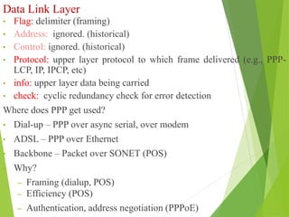 Data Link Layer
• Flag: delimiter (framing)
• Address: ignored. (historical)
• Control: ignored. (historical)
• Protocol: upper layer protocol to which frame delivered (e.g., PPP-
LCP, IP, IPCP, etc)
• info: upper layer data being carried
• check: cyclic redundancy check for error detection
Where does PPP get used?
• Dial-up – PPP over async serial, over modem
• ADSL – PPP over Ethernet
• Backbone – Packet over SONET (POS)
• Why?
– Framing (dialup, POS)
– Efficiency (POS)
– Authentication, address negotiation (PPPoE)
 