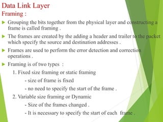 Data Link Layer
Framing :
 Grouping the bits together from the physical layer and constructing a
frame is called framing .
 The frames are created by the adding a header and trailer to the packet
which specify the source and destination addresses .
 Frames are used to perform the error detection and correction
operations .
 Framing is of two types :
1. Fixed size framing or static framing
- size of frame is fixed
- no need to specify the start of the frame .
2. Variable size framing or Dynamic
- Size of the frames changed .
- It is necessary to specify the start of each frame .
 