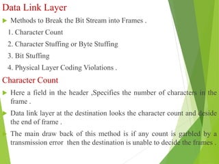 Data Link Layer
 Methods to Break the Bit Stream into Frames .
1. Character Count
2. Character Stuffing or Byte Stuffing
3. Bit Stuffing
4. Physical Layer Coding Violations .
Character Count
 Here a field in the header ,Specifies the number of characters in the
frame .
 Data link layer at the destination looks the character count and deside
the end of frame .
 The main draw back of this method is if any count is garbled by a
transmission error then the destination is unable to decide the frames .
 