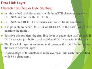 Data Link Layer
Character Stuffing or Byte Stuffing
 In this method each frame starts with the ASCII character sequence
DLE STX and ends with DLE ETX .
 DLE STX and DLE ETX sequences are called frame boundaries .
 It is possible to occur DLESTX or DLEETX in the data ,which will
interfere the frame .
 To solve this problem the data link layer at ender side stuff an ASCII
DLE character just before each accidental DLE character in the data .
 The Data link layer at receiving end removes this DLE before giving
the data to network layer .
 Disadvantage of this method is more overhead and each frame is tied
with 8 bit characters .
 