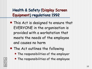 Health & Safety ( Display Screen Equipment ) regulations 1992 This Act is designed to ensure that EVERYONE in the organisation is provided with a workstation that meets the needs of the employee and causes no harm The Act outlines the following The responsibilities of the employer The responsibilities of the employee 