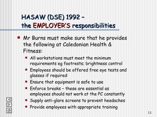 HASAW (DSE) 1992 –  the  EMPLOYER’S  responsibilities Mr Burns must make sure that he provides the following at Caledonian Health & Fitness: All workstations must meet the minimum requirements eg footrests; brightness control Employees should be offered free eye tests and glasses if required Ensure that equipment is safe to use Enforce breaks – these are essential as employees should not work at the PC constantly Supply anti-glare screens to prevent headaches Provide employees with appropriate training 