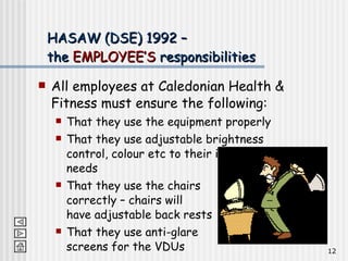 All employees at Caledonian Health & Fitness must ensure the following: That they use the equipment properly That they use adjustable brightness control, colour etc to their individual needs That they use the chairs  correctly – chairs will  have adjustable back rests That they use anti-glare  screens for the VDUs HASAW (DSE) 1992 –  the  EMPLOYEE’S  responsibilities 